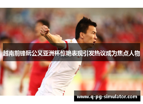 越南前锋阮公义亚洲杯惊艳表现引发热议成为焦点人物