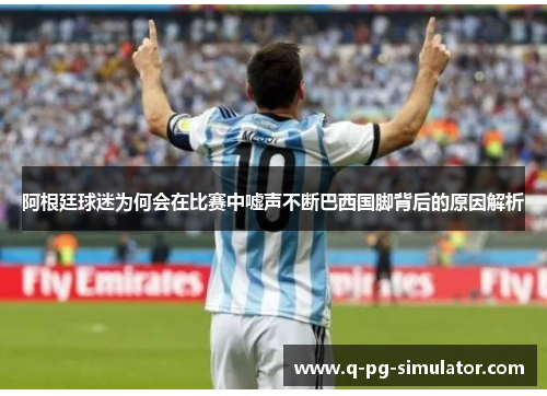 阿根廷球迷为何会在比赛中嘘声不断巴西国脚背后的原因解析